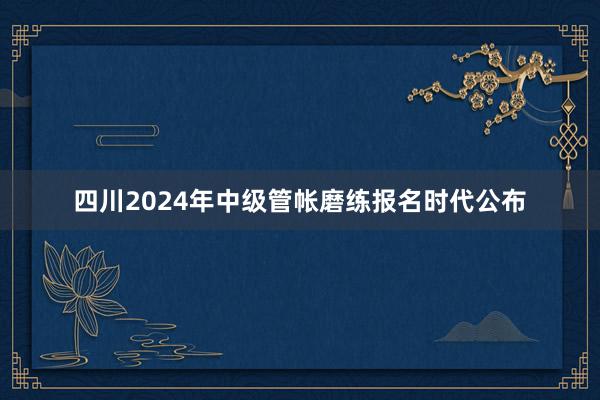 四川2024年中级管帐磨练报名时代公布