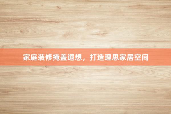 家庭装修掩盖遐想，打造理思家居空间