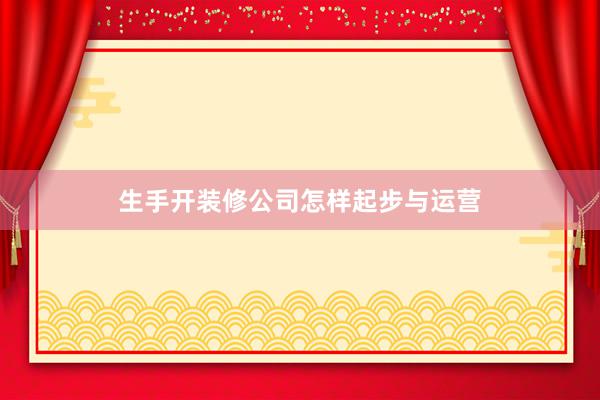 生手开装修公司怎样起步与运营