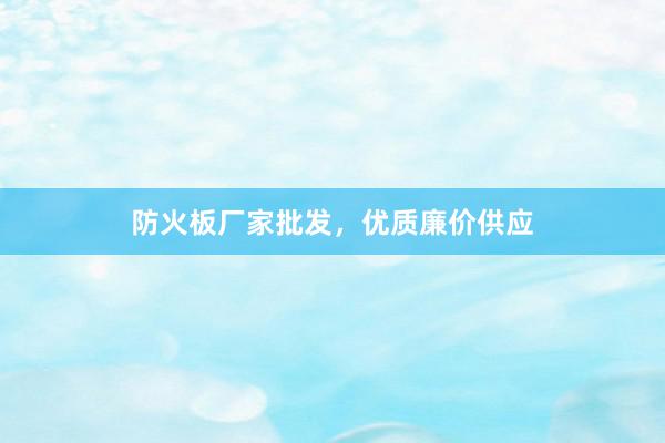 防火板厂家批发，优质廉价供应